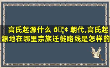 高氏起源什么 🦢 朝代,高氏起源地在哪里宗族迁徙路线是怎样的(含迁徙原因)